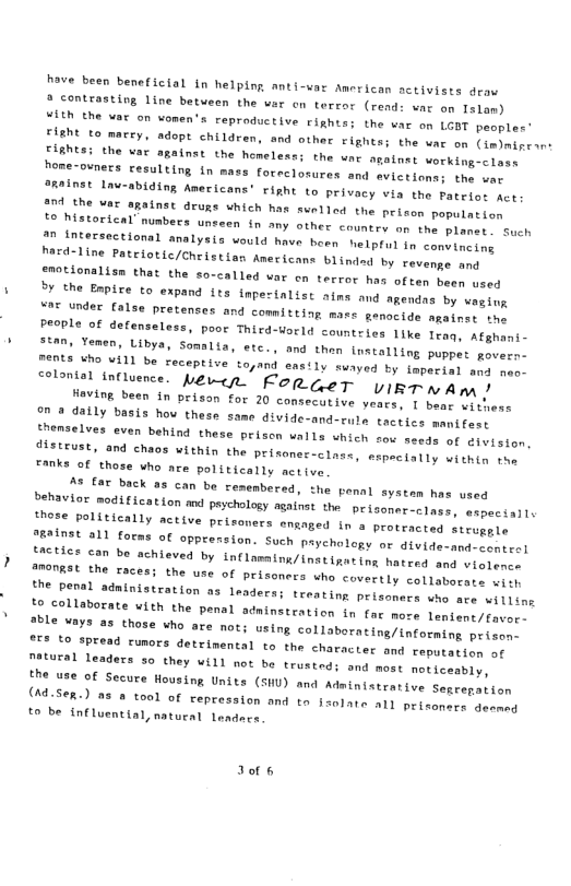 have been beneficial in helping anti-var American activists draw 2 contrasting line betveen the wer on terror (rend: var on Islan) Y1th the vat on vomen’s reproductive rights; the var on LGOT peaples’ FIENE to marry, adopt children, and other rights; the war on (imymineons pIshesi the var against the homeless: the wac analnat vorking-ciass home-ovners cesulting in mass foreclosures and sviesions 2Rainst Lau-abiding Amecicans’ right to privacy via the Fateios act the var o0 the var against druas which has swelled the peison populntion 1o hatorical’ nubers unseen in any other country on the planet . Such on intersectionsl amalysis ould have born helptul tn convineing herd-line Patelotic/Cheistian Anericans blindad by revenge and groclonalisn that the so-called var on terror has often been used 2y the Enpise to expand fts taperinlist ains and agendns by wagton vT under false pretenses and committing mass genocide agatnss tng people of defenseless, poor Third-uorld countries like Traq, Atyhani- stan, Yemen, Libya on a daily basis ho these same divide-and- themselves even behind these priscn walls which sov sesds of distrust, and chaos within the prisonec-class, mxpeciatly oienty ton Fanks of those who ace politically active 2% £ar back a5 can be cemembered, the penal systam has used Sehevor sodification md peychuloty agalis the peisaner o lnge, sapectalis those politically active pris ’ers enaged in a protracted steuggle JRainet a11 forns of opprersion. Such paychology or atvide-smdconieel nctics can bo achieved by tnflamaing/inatigating hatred and wiooms IROTRSL the races; the use of prisoners who covertly collapacs to collaborate vith the penal od: able vays as those who are not; or" Lo SPread rumors detrinental to the character and reputatien of Tocural leaders 50 they will not be trustedi and most moticeably, fhe use of Secure Wousing Units (SHU) and Adainistrative Senrepution (Ad.Sex.) a3 2 tool of repression and tn 1ate all priconers deenag to be influential, natural Leadncs. Jor s